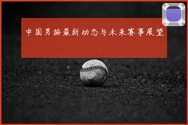 中国男排最新动态与未来赛事展望