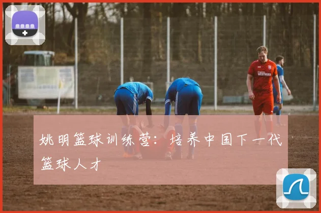 姚明篮球训练营:培养中国下一代篮球人才