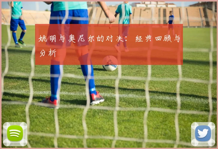 姚明与奥尼尔的对决:经典回顾与分析