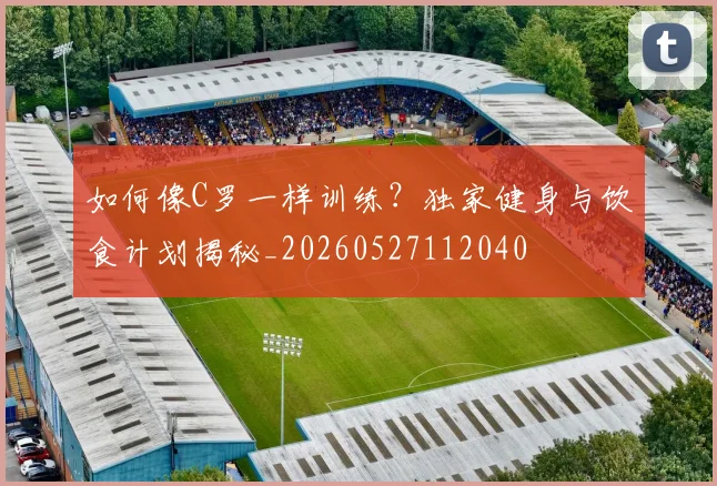 如何像C罗一样训练?独家健身与饮食计划揭秘_20260527112040