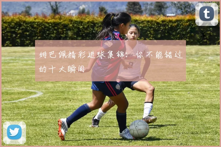 姆巴佩精彩进球集锦：你不能错过的十大瞬间