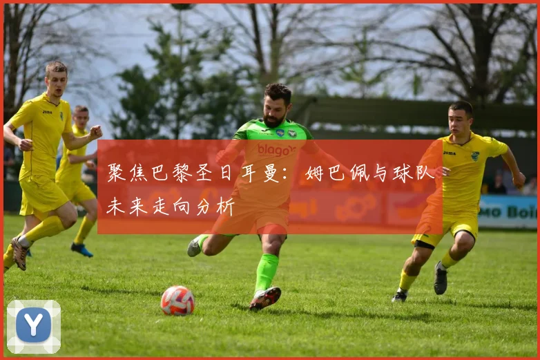 聚焦巴黎圣日耳曼：姆巴佩与球队未来走向分析