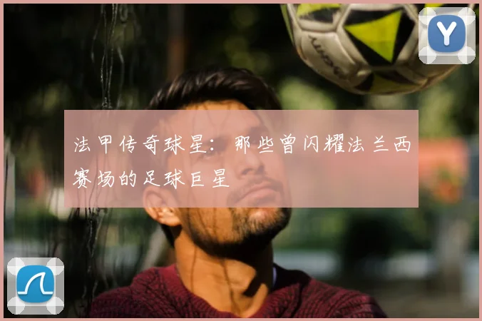 法甲传奇球星:那些曾闪耀法兰西赛场的足球巨星