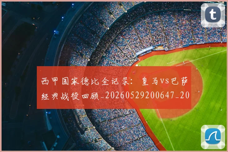 西甲国家德比全记录:皇马vs巴萨经典战役回顾_20260529200647_20260703181851
