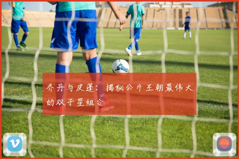 乔丹与皮蓬:揭秘公牛王朝最伟大的双子星组合