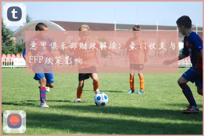 意甲俱乐部财政解读:豪门收支与FFP政策影响