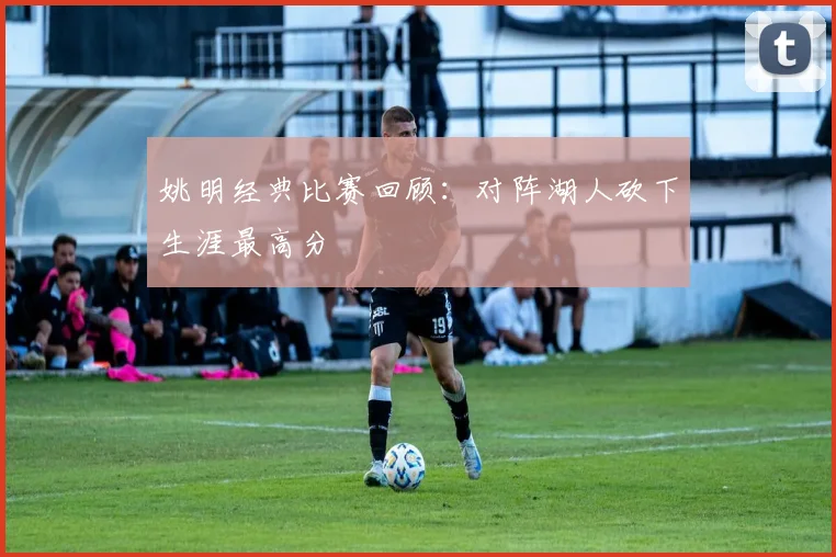 姚明经典比赛回顾：对阵湖人砍下生涯最高分